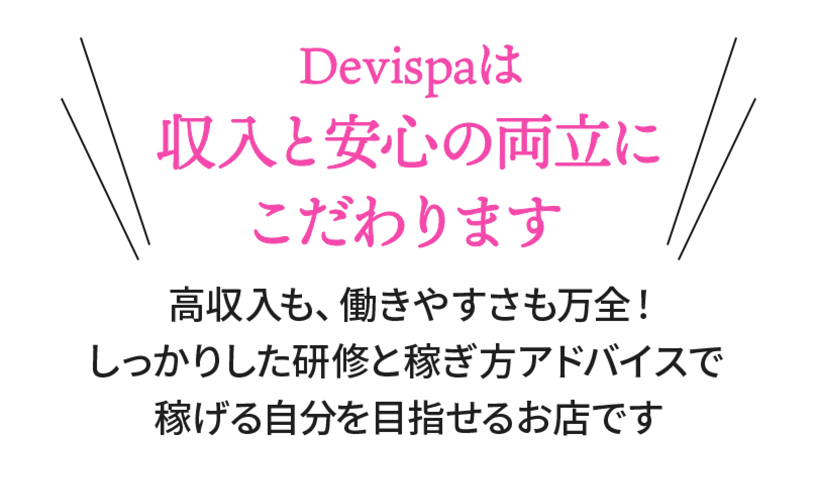 Devispaは収入と安心の両立にこだわります。高収入も、働きやすさも万全！しっかりした研修と稼ぎ方アドバイスで稼げる自分を目指せるお店です